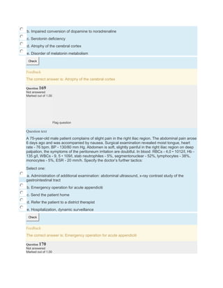 b. Impaired conversion of dopamine to noradrenaline
c. Serotonin deficiency
d. Atrophy of the cerebral cortex
e. Disorder of melatonin metabolism
Check
Feedback
The correct answer is: Atrophy of the cerebral cortex
Question 169
Not answered
Marked out of 1.00
Flag question
Question text
A 75-year-old male patient complains of slight pain in the right iliac region. The abdominal pain arose
6 days ago and was accompanied by nausea. Surgical examination revealed moist tongue, heart
rate - 76 bpm. BP - 130/80 mm Hg. Abdomen is soft, slightly painful in the right iliac region on deep
palpation, the symptoms of the peritoneum irritation are doubtful. In blood: RBCs - 4,0 • 1012/l, Hb -
135 g/l, WBCs - 9, 5 • 109/l, stab neutrophiles - 5%, segmentonuclear - 52%, lymphocytes - 38%,
monocytes - 5%, ESR - 20 mm/h. Specify the doctor’s further tactics:
Select one:
a. Administration of additional examination: abdominal ultrasound, x-ray contrast study of the
gastrointestinal tract
b. Emergency operation for acute appendiciti
c. Send the patient home
d. Refer the patient to a district therapist
e. Hospitalization, dynamic surveillance
Check
Feedback
The correct answer is: Emergency operation for acute appendiciti
Question 170
Not answered
Marked out of 1.00
 