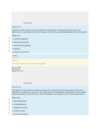 Flag question
Question text
A patient is active, lively, fussy. He resists the examination. His speech is fast and loud, his
statements are spontaneous and inconsequent. Specify the psychopathological state of this patient:
Select one:
a. Catatonic agitation
b. Behavioral disorder
c. Psychomotor agitation
d. Delirium
e. Paranoid syndrome
Check
Feedback
The correct answer is: Psychomotor agitation
Question 171
Not answered
Marked out of 1.00
Flag question
Question text
A 54-year-old man had been drowning at sea, when he was found and evacuated to the shore.
Objectively: unconscious, pale face, no breathing can be auscultated, thready pulse. Resuscitation
measures allowed to save the man. What complication can develop in him in the nearest future?
Select one:
a. Bronchial spasm
b. Encephalopathy
c. Respiratory arrest
d. Cardiac arrest
e. Pulmonary edema
 