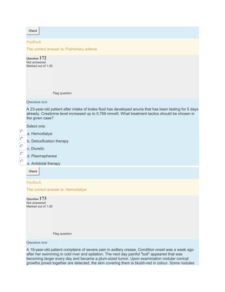 Check
Feedback
The correct answer is: Pulmonary edema
Question 172
Not answered
Marked out of 1.00
Flag question
Question text
A 23-year-old patient after intake of brake fluid has developed anuria that has been lasting for 5 days
already. Creatinine level increased up to 0,769 mmol/l. What treatment tactics should be chosen in
the given case?
Select one:
a. Hemodialysi
b. Detoxification therapy
c. Diuretic
d. Plasmapheresi
e. Antidotal therapy
Check
Feedback
The correct answer is: Hemodialysi
Question 173
Not answered
Marked out of 1.00
Flag question
Question text
A 19-year-old patient complains of severe pain in axillary crease. Condition onset was a week ago
after her swimming in cold river and epilation. The next day painful "boil" appeared that was
becoming larger every day and became a plum-sized tumor. Upon examination nodular conical
growths joined together are detected, the skin covering them is bluish-red in colour. Some nodules
 
