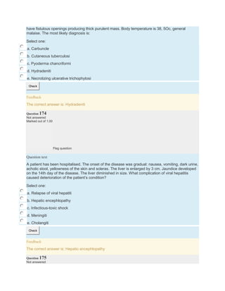 have fistulous openings producing thick purulent mass. Body temperature is 38, 5Oc, general
malaise. The most likely diagnosis is:
Select one:
a. Carbuncle
b. Cutaneous tuberculosi
c. Pyoderma chancriformi
d. Hydradeniti
e. Necrotizing ulcerative trichophytosi
Check
Feedback
The correct answer is: Hydradeniti
Question 174
Not answered
Marked out of 1.00
Flag question
Question text
A patient has been hospitalised. The onset of the disease was gradual: nausea, vomiting, dark urine,
аcholic stool, yellowness of the skin and scleras. The liver is enlarged by 3 cm. Jaundice developed
on the 14th day of the disease. The liver diminished in size. What complication of viral hepatitis
caused deterioration of the patient’s condition?
Select one:
a. Relapse of viral hepatiti
b. Hepatic encephlopathy
c. Infectious-toxic shock
d. Meningiti
e. Cholangiti
Check
Feedback
The correct answer is: Hepatic encephlopathy
Question 175
Not answered
 