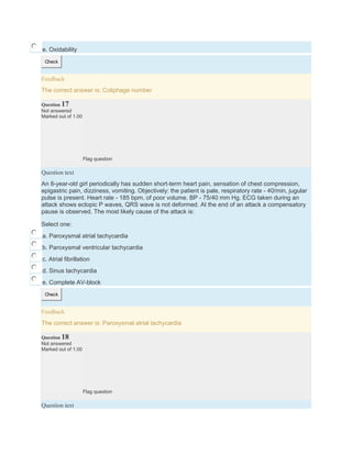 e. Oxidability
Check
Feedback
The correct answer is: Coliphage number
Question 17
Not answered
Marked out of 1.00
Flag question
Question text
An 8-year-old girl periodically has sudden short-term heart pain, sensation of chest compression,
epigastric pain, dizziness, vomiting. Objectively: the patient is pale, respiratory rate - 40/min, jugular
pulse is present. Heart rate - 185 bpm, of poor volume. BP - 75/40 mm Hg. ECG taken during an
attack shows ectopic P waves, QRS wave is not deformed. At the end of an attack a compensatory
pause is observed. The most likely cause of the attack is:
Select one:
a. Paroxysmal atrial tachycardia
b. Paroxysmal ventricular tachycardia
c. Atrial fibrillation
d. Sinus tachycardia
e. Complete AV-block
Check
Feedback
The correct answer is: Paroxysmal atrial tachycardia
Question 18
Not answered
Marked out of 1.00
Flag question
Question text
 