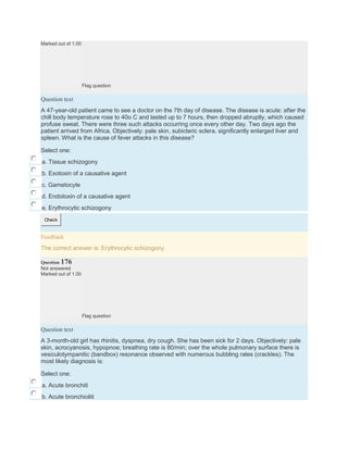 Marked out of 1.00
Flag question
Question text
A 47-year-old patient came to see a doctor on the 7th day of disease. The disease is acute: after the
chill body temperature rose to 40o C and lasted up to 7 hours, then dropped abruptly, which caused
profuse sweat. There were three such attacks occurring once every other day. Two days ago the
patient arrived from Africa. Objectively: pale skin, subicteric sclera, significantly enlarged liver and
spleen. What is the cause of fever attacks in this disease?
Select one:
a. Tissue schizogony
b. Exotoxin of a causative agent
c. Gametocyte
d. Endotoxin of a causative agent
e. Erythrocytic schizogony
Check
Feedback
The correct answer is: Erythrocytic schizogony
Question 176
Not answered
Marked out of 1.00
Flag question
Question text
A 3-month-old girl has rhinitis, dyspnea, dry cough. She has been sick for 2 days. Objectively: pale
skin, acrocyanosis, hypopnoe; breathing rate is 80/min; over the whole pulmonary surface there is
vesiculotympanitic (bandbox) resonance observed with numerous bubbling rales (crackles). The
most likely diagnosis is:
Select one:
a. Acute bronchiti
b. Acute bronchioliti
 