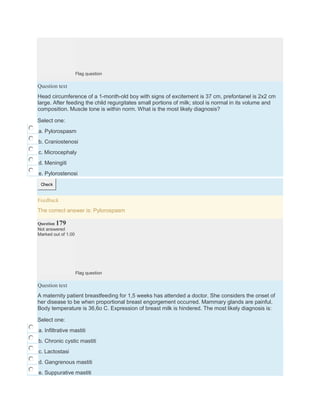 Flag question
Question text
Head circumference of a 1-month-old boy with signs of excitement is 37 cm, prefontanel is 2x2 cm
large. After feeding the child regurgitates small portions of milk; stool is normal in its volume and
composition. Muscle tone is within norm. What is the most likely diagnosis?
Select one:
a. Pylorospasm
b. Craniostenosi
c. Microcephaly
d. Meningiti
e. Pylorostenosi
Check
Feedback
The correct answer is: Pylorospasm
Question 179
Not answered
Marked out of 1.00
Flag question
Question text
A maternity patient breastfeeding for 1,5 weeks has attended a doctor. She considers the onset of
her disease to be when proportional breast engorgement occurred. Mammary glands are painful.
Body temperature is 36,6o C. Expression of breast milk is hindered. The most likely diagnosis is:
Select one:
a. Infiltrative mastiti
b. Chronic cystic mastiti
c. Lactostasi
d. Gangrenous mastiti
e. Suppurative mastiti
 