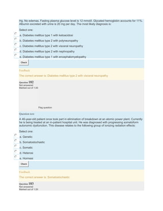 Hg. No edemas. Fasting plasma glucose level is 12 mmol/l. Glycated hemoglobin accounts for 11%.
Albumin excreted with urine is 20 mg per day. The most likely diagnosis is:
Select one:
a. Diabetes mellitus type 1 with ketoacidosi
b. Diabetes mellitus type 2 with polyneuropathy
c. Diabetes mellitus type 2 with visceral neuropathy
d. Diabetes mellitus type 2 with nephropathy
e. Diabetes mellitus type 1 with encephalomyelopathy
Check
Feedback
The correct answer is: Diabetes mellitus type 2 with visceral neuropathy
Question 182
Not answered
Marked out of 1.00
Flag question
Question text
A 46-year-old patient once took part in elimination of breakdown at an atomic power plant. Currently
he is being treated at an in-patient hospital unit. He was diagnosed with progressing somatoform
autonomic dysfunction. This disease relates to the following group of ionizing radiation effects:
Select one:
a. Genetic
b. Somatostochastic
c. Somatic
d. Heterosi
e. Hormesi
Check
Feedback
The correct answer is: Somatostochastic
Question 183
Not answered
Marked out of 1.00
 