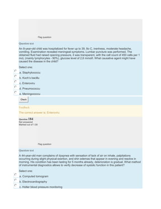 Flag question
Question text
An 8-year-old child was hospitalized for fever up to 39, 8o C, inertness, moderate headache,
vomiting. Examination revealed meningeal symptoms. Lumbar puncture was performed. The
obtained fluid had raised opening pressure, it was transparent, with the cell count of 450 cells per 1
mcL (mainly lymphocytes - 90%), glucose level of 2,6 mmol/l. What causative agent might have
caused the disease in the child?
Select one:
a. Staphylococcu
b. Koch’s bacillu
c. Enteroviru
d. Pneumococcu
e. Meningococcu
Check
Feedback
The correct answer is: Enteroviru
Question 184
Not answered
Marked out of 1.00
Flag question
Question text
A 44-year-old man complains of dyspnea with sensation of lack of air on inhale, palpitations
occurring during slight physical exertion, and shin edemas that appear in evening and resolve in
morning. His condition has been lasting for 5 months already, deterioration is gradual. What method
of instrumental diagnostics allows to verify decrease of systolic function in this patient?
Select one:
a. Computed tomogram
b. Electrocardiography
c. Holter blood pressure monitoring
 