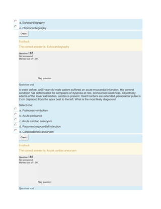 d. Echocardiography
e. Phonocardiography
Check
Feedback
The correct answer is: Echocardiography
Question 185
Not answered
Marked out of 1.00
Flag question
Question text
A week before, a 65-year-old male patient suffered an acute myocardial infarction. His general
condition has deteriorated: he complains of dyspnea at rest, pronounced weakness. Objectively:
edema of the lower extremities, ascites is present. Heart borders are extended, paradoxical pulse is
2 cm displaced from the apex beat to the left. What is the most likely diagnosis?
Select one:
a. Pulmonary embolism
b. Acute pericarditi
c. Acute cardiac aneurysm
d. Recurrent myocardial infarction
e. Cardiosclerotic aneurysm
Check
Feedback
The correct answer is: Acute cardiac aneurysm
Question 186
Not answered
Marked out of 1.00
Flag question
Question text
 