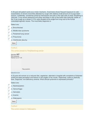 A 29-year-old patient works as a motor mechanic. Anamnesis shows frequent exposure to cold,
exacerbation of chronic bronchitis attended by cough with relativly small amount of mucopurulent
sputum, subfebrility, sometimes joined by hemoptysis and pain in the right side of chest. Breathing is
vesicular. X-ray shows darkening and sharp decrease in size of the lower lobe distinctly visible on
the X-ray image as a streak 2-3 cm wide situated at the angle from lung root to the frontal
costodiaphragmatic recess. The most likely diagnosis is:
Select one:
a. Bronchiectasi
b. Middle lobe syndrome
c. Peripheral lung cancer
d. Pneumonia
e. Interlobular pleurisy
Check
Feedback
The correct answer is: Peripheral lung cancer
Question 187
Not answered
Marked out of 1.00
Flag question
Question text
A 22-year-old woman on a reduced diet, vegetarian, attended a hospital with complaints of distorted
smell and taste perception and lesions in the angles of her mouth. Objectively: sclera is distinctly
blue. Diagnosis: iron-deficiency anemia. What clinical syndrome is expressed primarily?
Select one:
a. Myelodysplasic
b. Hemorrhagic
c. Hemolytic
d. Anemic
e. Sideropenic
Check
Feedback
The correct answer is: Sideropenic
 