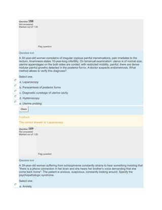 Question 188
Not answered
Marked out of 1.00
Flag question
Question text
A 30-year-old woman complains of irregular copious painful menstruations, pain irradiates to the
rectum. Anamnesis states 10-year-long infertility. On bimanual examination: uterus is of normal size;
uterine appendages on the both sides are corded, with restricted mobility, painful; there are dense
nodular painful growths detected in the posterior fornix. A doctor suspects endometriosis. What
method allows to verify this diagnosis?
Select one:
a. Laparoscopy
b. Paracentesis of posterior fornix
c. Diagnostic curettage of uterine cavity
d. Hysteroscopy
e. Uterine probing
Check
Feedback
The correct answer is: Laparoscopy
Question 189
Not answered
Marked out of 1.00
Flag question
Question text
A 39-year-old woman suffering from schizophrenia constantly strains to hear something insisting that
"there is a phone connection in her brain and she hears her brother’s voice demanding that she
come back home". The patient is anxious, suspicious, constantly looking around. Specify the
psychopathologic syndrome.
Select one:
a. Anxiety
 