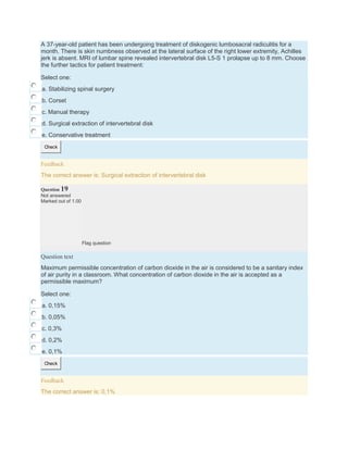 A 37-year-old patient has been undergoing treatment of diskogenic lumbosacral radiculitis for a
month. There is skin numbness observed at the lateral surface of the right lower extremity, Achilles
jerk is absent. MRI of lumbar spine revealed intervertebral disk L5-S 1 prolapse up to 8 mm. Choose
the further tactics for patient treatment:
Select one:
a. Stabilizing spinal surgery
b. Corset
c. Manual therapy
d. Surgical extraction of intervertebral disk
e. Conservative treatment
Check
Feedback
The correct answer is: Surgical extraction of intervertebral disk
Question 19
Not answered
Marked out of 1.00
Flag question
Question text
Maximum permissible concentration of carbon dioxide in the air is considered to be a sanitary index
of air purity in a classroom. What concentration of carbon dioxide in the air is accepted as a
permissible maximum?
Select one:
a. 0,15%
b. 0,05%
c. 0,3%
d. 0,2%
e. 0,1%
Check
Feedback
The correct answer is: 0,1%
 