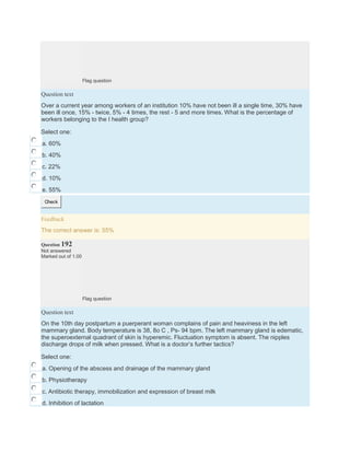 Flag question
Question text
Over a current year among workers of an institution 10% have not been ill a single time, 30% have
been ill once, 15% - twice, 5% - 4 times, the rest - 5 and more times. What is the percentage of
workers belonging to the I health group?
Select one:
a. 60%
b. 40%
c. 22%
d. 10%
e. 55%
Check
Feedback
The correct answer is: 55%
Question 192
Not answered
Marked out of 1.00
Flag question
Question text
On the 10th day postpartum a puerperant woman complains of pain and heaviness in the left
mammary gland. Body temperature is 38, 8o C , Ps- 94 bpm. The left mammary gland is edematic,
the superoexternal quadrant of skin is hyperemic. Fluctuation symptom is absent. The nipples
discharge drops of milk when pressed. What is a doctor’s further tactics?
Select one:
a. Opening of the abscess and drainage of the mammary gland
b. Physiotherapy
c. Antibiotic therapy, immobilization and expression of breast milk
d. Inhibition of lactation
 