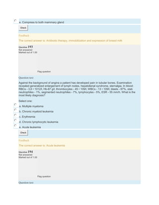 e. Compress to both mammary gland
Check
Feedback
The correct answer is: Antibiotic therapy, immobilization and expression of breast milk
Question 193
Not answered
Marked out of 1.00
Flag question
Question text
Against the background of angina a patient has developed pain in tubular bones. Examination
revealed generalized enlargement of lymph nodes, hepatolienal syndrome, sternalgia. In blood:
RBCs - 3,6 • 1012/l, Hb-87 g/l, thrombocytes - 45 • 109/l, WBCs - 13 • 109/l, blasts - 87%, stab
neutrophiles - 1%, segmented neutrophiles - 7%, lymphocytes - 5%, ESR - 55 mm/h. What is the
most likely diagnosis?
Select one:
a. Multiple myeloma
b. Chronic myeloid leukemia
c. Erythremia
d. Chronic lymphocytic leukemia
e. Acute leukemia
Check
Feedback
The correct answer is: Acute leukemia
Question 194
Not answered
Marked out of 1.00
Flag question
Question text
 