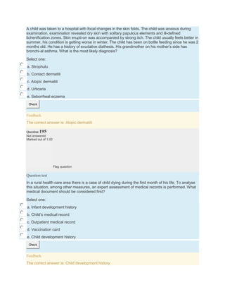 A child was taken to a hospital with focal changes in the skin folds. The child was anxious during
examination, examination revealed dry skin with solitary papulous elements and ill-defined
lichenification zones. Skin erupti-on was accompanied by strong itch. The child usually feels better in
summer, his condition is getting worse in winter. The child has been on bottle feeding since he was 2
months old. He has a history of exudative diathesis. His grandmother on his mother’s side has
bronchi-al asthma. What is the most likely diagnosis?
Select one:
a. Strophulu
b. Contact dermatiti
c. Atopic dermatiti
d. Urticaria
e. Seborrheal eczema
Check
Feedback
The correct answer is: Atopic dermatiti
Question 195
Not answered
Marked out of 1.00
Flag question
Question text
In a rural health care area there is a case of child dying during the first month of his life. To analyse
this situation, among other measures, an expert assessment of medical records is performed. What
medical document should be considered first?
Select one:
a. Infant development history
b. Child’s medical record
c. Outpatient medical record
d. Vaccination card
e. Child development history
Check
Feedback
The correct answer is: Child development history
 