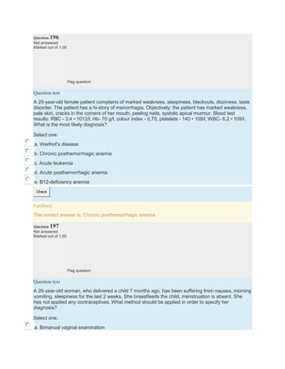 Question 196
Not answered
Marked out of 1.00
Flag question
Question text
A 25-year-old female patient complains of marked weakness, sleepiness, blackouts, dizziness, taste
disorder. The patient has a hi-story of menorrhagia. Objectively: the patient has marked weakness,
pale skin, cracks in the corners of her mouth, peeling nails, systolic apical murmur. Blood test
results: RBC - 3,4 • 1012/l, Hb- 70 g/l, colour index - 0,75, platelets - 140 • 109/l, WBC- 6,2 • 109/l.
What is the most likely diagnosis?
Select one:
a. Werlhof’s disease
b. Chronic posthemorrhagic anemia
c. Acute leukemia
d. Acute posthemorrhagic anemia
e. B12-deficiency anemia
Check
Feedback
The correct answer is: Chronic posthemorrhagic anemia
Question 197
Not answered
Marked out of 1.00
Flag question
Question text
A 26-year-old woman, who delivered a child 7 months ago, has been suffering from nausea, morning
vomiting, sleepiness for the last 2 weeks. She breastfeeds the child, menstruation is absent. She
has not applied any contraceptives. What method should be applied in order to specify her
diagnosis?
Select one:
a. Bimanual vaginal examination
 