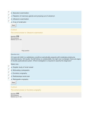b. Speculum examination
c. Palpation of mammary glands and pressing-out of colostrum
d. Ultrasonic examination
e. X-ray of small pelvi
Check
Feedback
The correct answer is: Ultrasonic examination
Question 198
Not answered
Marked out of 1.00
Flag question
Question text
A 2-year-old child in a satisfactory conditi-on periodically presents with moderate proteinuria,
microhematuria. US results: the left kidney is undetectable, the right one is enlarged, there are signs
of double pyelocaliceal system. What investigation is required to specify the diagnosis?
Select one:
a. Doppler study of renal vessel
b. Micturating cystography
c. Excretory urography
d. Radioisotope renal scan
e. Retrograde urography
Check
Feedback
The correct answer is: Excretory urography
Question 199
Not answered
Marked out of 1.00
 