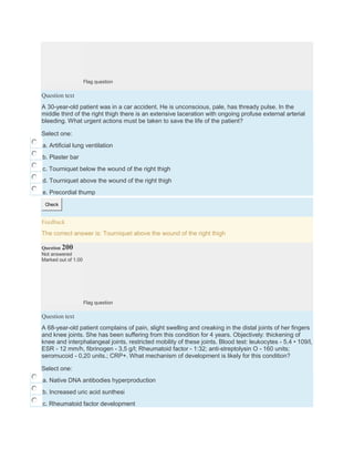 Flag question
Question text
A 30-year-old patient was in a car accident. He is unconscious, pale, has thready pulse. In the
middle third of the right thigh there is an extensive laceration with ongoing profuse external arterial
bleeding. What urgent actions must be taken to save the life of the patient?
Select one:
a. Artificial lung ventilation
b. Plaster bar
c. Tourniquet below the wound of the right thigh
d. Tourniquet above the wound of the right thigh
e. Precordial thump
Check
Feedback
The correct answer is: Tourniquet above the wound of the right thigh
Question 200
Not answered
Marked out of 1.00
Flag question
Question text
A 68-year-old patient complains of pain, slight swelling and creaking in the distal joints of her fingers
and knee joints. She has been suffering from this condition for 4 years. Objectively: thickening of
knee and interphalangeal joints, restricted mobility of these joints. Blood test: leukocytes - 5,4 • 109/l,
ESR - 12 mm/h, fibrinogen - 3,5 g/l; Rheumatoid factor - 1:32; anti-streptolysin O - 160 units;
seromucoid - 0,20 units.; CRP+. What mechanism of development is likely for this condition?
Select one:
a. Native DNA antibodies hyperproduction
b. Increased uric acid sunthesi
c. Rheumatoid factor development
 