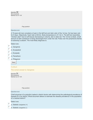 Question 20
Not answered
Marked out of 1.00
Flag question
Question text
A 74-year-old man complains of pain in the left foot and dark color of the 1st toe. He has been sick
for 6 days. Objectively: heart rate is 84/min. Body temperature is 37, 8o C. The left foot resembles
"chicken claw" due to soft tissues decreasing in volume, skin is dark red. The 1st toe is black, small
amount of dark substance is being discharged from under the nail. Pulse over the peripheral arteries
of extremity is absent. The most likely diagnosis is:
Select one:
a. Gangrene
b. Erysipeloid
c. Erysipela
d. Panaritium
e. Phlegmon
Check
Feedback
The correct answer is: Gangrene
Question 21
Not answered
Marked out of 1.00
Flag question
Question text
Chief physician of a polyclinic tasked a district doctor with determining the pathological prevalence of
disease N in his district. What document allows to estimate the disease prevalence in the population
of a medical district?
Select one:
a. Statistic coupons (+)
b. Statistic coupons (-)
 