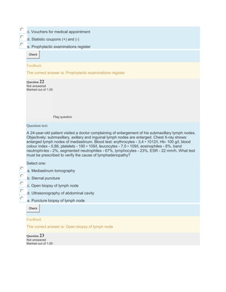 c. Vouchers for medical appointment
d. Statistic coupons (+) and (-)
e. Prophylactic examinations register
Check
Feedback
The correct answer is: Prophylactic examinations register
Question 22
Not answered
Marked out of 1.00
Flag question
Question text
A 24-year-old patient visited a doctor complaining of enlargement of his submaxillary lymph nodes.
Objectively: submaxillary, axillary and inguinal lymph nodes are enlarged. Chest X-ray shows:
enlarged lymph nodes of mediastinum. Blood test: erythrocytes - 3,4 • 1012/l, Hb- 100 g/l, blood
colour index - 0,88, platelets - 190 • 109/l, leucocytes - 7,5 • 109/l, eosinophiles - 8%, band
neutrophi-les - 2%, segmented neutrophiles - 67%, lymphocytes - 23%, ESR - 22 mm/h. What test
must be prescribed to verify the cause of lymphadenopathy?
Select one:
a. Mediastinum tomography
b. Sternal puncture
c. Open biopsy of lymph node
d. Ultrasonography of abdominal cavity
e. Puncture biopsy of lymph node
Check
Feedback
The correct answer is: Open biopsy of lymph node
Question 23
Not answered
Marked out of 1.00
 