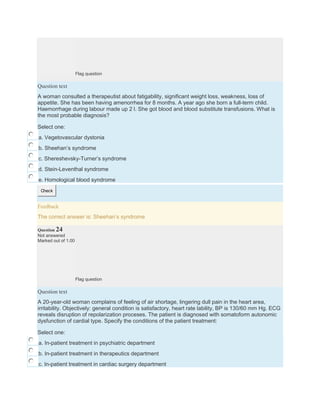 Flag question
Question text
A woman consulted a therapeutist about fatigability, significant weight loss, weakness, loss of
appetite. She has been having amenorrhea for 8 months. A year ago she born a full-term child.
Haemorrhage during labour made up 2 l. She got blood and blood substitute transfusions. What is
the most probable diagnosis?
Select one:
a. Vegetovascular dystonia
b. Sheehan’s syndrome
c. Shereshevsky-Turner’s syndrome
d. Stein-Leventhal syndrome
e. Homological blood syndrome
Check
Feedback
The correct answer is: Sheehan’s syndrome
Question 24
Not answered
Marked out of 1.00
Flag question
Question text
A 20-year-old woman complains of feeling of air shortage, lingering dull pain in the heart area,
irritability. Objectively: general condition is satisfactory, heart rate lability, BP is 130/60 mm Hg. ECG
reveals disruption of repolarization proceses. The patient is diagnosed with somatoform autonomic
dysfunction of cardial type. Specify the conditions of the patient treatment:
Select one:
a. In-patient treatment in psychiatric department
b. In-patient treatment in therapeutics department
c. In-patient treatment in cardiac surgery department
 