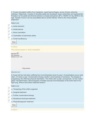 A 15-year-old patient suffers from headache, nasal haemorrhages, sense of lower extremity
coldness. Objectively: muscles of shoulder girdle are developed, lower extremities are hypotrophied.
Pulsation on the pedal and femoral arteries is sharply dampened. BP is 150/90 mm Hg, 90/60 in the
legs. Systolic murmur can be auscultated above carotid arteries. What is the most probable
diagnosis?
Select one:
a. Aorta aneurism
b. Aortal stenosi
c. Aorta coarctation
d. Coarctation of pulmonary artery
e. Aortal insufficiency
Check
Feedback
The correct answer is: Aorta coarctation
Question 27
Not answered
Marked out of 1.00
Flag question
Question text
A 9-year-old boy has been suffering from bronchoectasis since he was 3. Exacerbations occur quite
often, 3-4 times a year. Conservative therapy results in short periods of remission. The disease is
progressing, the child has physical retardation. The child’s skin is pale, acrocyanotic, he has "watch
glass" nail deformation. Bronchography revealed saccular bronchiectases of the lower lobe of his
right lung. What is the further treatment tactics?
Select one:
a. Tempering of the child’s organism
b. Surgical treatment
c. Further conservative therapy
d. Sanatorium-and-spa treatment
e. Physiotherapeutic treatment
Check
Feedback
 