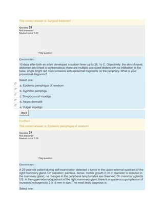The correct answer is: Surgical treatment
Question 28
Not answered
Marked out of 1.00
Flag question
Question text
10 days after birth an infant developed a sudden fever up to 38, 1o C. Objectively: the skin of navel,
abdomen and chest is erythematous; there are multiple pea-sized blisters with no infiltration at the
base; single bright red moist erosions with epidermal fragments on the periphery. What is your
provisional diagnosis?
Select one:
a. Epidemic pemphigus of newborn
b. Syphilitic pemphigu
c. Streptococcal impetigo
d. Atopic dermatiti
e. Vulgar impetigo
Check
Feedback
The correct answer is: Epidemic pemphigus of newborn
Question 29
Not answered
Marked out of 1.00
Flag question
Question text
A 25-year-old patient during self-examination detected a tumor in the upper external quadrant of the
right mammary gland. On palpation: painless, dense, mobile growth 2 cm in diameter is detected in
the mammary gland; no changes in the peripheral lymph nodes are observed. On mammary glands
US: in the upper external quadrant of the right mammary gland there is a space-occupying lesion of
increased echogenicity 21х18 mm in size. The most likely diagnosis is:
Select one:
 