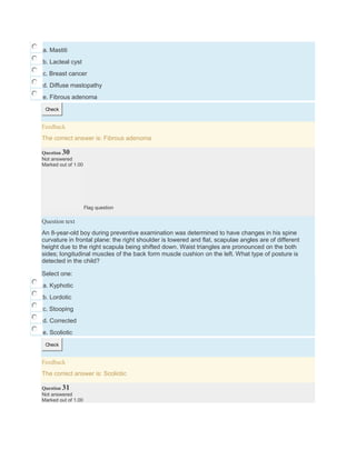 a. Mastiti
b. Lacteal cyst
c. Breast cancer
d. Diffuse mastopathy
e. Fibrous adenoma
Check
Feedback
The correct answer is: Fibrous adenoma
Question 30
Not answered
Marked out of 1.00
Flag question
Question text
An 8-year-old boy during preventive examination was determined to have changes in his spine
curvature in frontal plane: the right shoulder is lowered and flat, scapulae angles are of different
height due to the right scapula being shifted down. Waist triangles are pronounced on the both
sides; longitudinal muscles of the back form muscle cushion on the left. What type of posture is
detected in the child?
Select one:
a. Kyphotic
b. Lordotic
c. Stooping
d. Corrected
e. Scoliotic
Check
Feedback
The correct answer is: Scoliotic
Question 31
Not answered
Marked out of 1.00
 