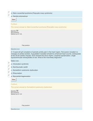 d. Stein–Leventhal syndrome (Polycystic ovary syndrome)
e. Genital endometriosi
Check
Feedback
The correct answer is: Stein–Leventhal syndrome (Polycystic ovary syndrome)
Question 33
Not answered
Marked out of 1.00
Flag question
Question text
A 13-year-old girl complains of periodic prickly pain in the heart region. Percussion revealed no
changes of cardiac borders. Auscultation revealed arrhythmic enhanced heart sounds, extrasystole
at the 20-25 cardiac impulse. ECG showed the sinus rhythm, impaired repolarization, single
supraventricular extrasystoles at rest. What is the most likely diagnosis?
Select one:
a. Intoxication syndrome
b. Nonrheumatic carditi
c. Somatoform autonomic dysfunction
d. Rheumatism
e. Myocardial degeneration
Check
Feedback
The correct answer is: Somatoform autonomic dysfunction
Question 34
Not answered
Marked out of 1.00
Flag question
Question text
 
