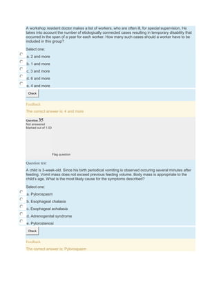 A workshop resident doctor makes a list of workers, who are often ill, for special supervision. He
takes into account the number of etiologically connected cases resulting in temporary disability that
occurred in the span of a year for each worker. How many such cases should a worker have to be
included in this group?
Select one:
a. 2 and more
b. 1 and more
c. 3 and more
d. 6 and more
e. 4 and more
Check
Feedback
The correct answer is: 4 and more
Question 35
Not answered
Marked out of 1.00
Flag question
Question text
A child is 3-week-old. Since his birth periodical vomiting is observed occuring several minutes after
feeding. Vomit mass does not exceed previous feeding volume. Body mass is appropriate to the
child’s age. What is the most likely cause for the symptoms described?
Select one:
a. Pylorospasm
b. Esophageal chalasia
c. Esophageal achalasia
d. Adrenogenital syndrome
e. Pylorostenosi
Check
Feedback
The correct answer is: Pylorospasm
 