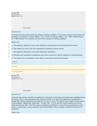 Question 36
Not answered
Marked out of 1.00
Flag question
Question text
A 38-year-old man works within the range of ionizing radiation. At a routine medical examination he
presents no problems. In blood: RBCs - 4,5 • 1012/l, Hb- 80 g/l, WBCs - 2,8 • 109/l, thrombocytes -
30 • 109/l. Decide if this person can work with sources of ionizing radiation:
Select one:
a. The patient is allowed to work with radioactive substances for the limited period of time
b. The patient can only work with radioactive substances of low activity
c. The patient is allowed to work with radioactive substance
d. Working with radioactive substances and other sources of ionizing radiation is contraindicated
e. The patient can be allowed to work after an extended medical examination
Check
Feedback
The correct answer is: Working with radioactive substances and other sources of ionizing radiation is
contraindicated
Question 37
Not answered
Marked out of 1.00
Flag question
Question text
A 24-year-old woman, teacher by profession, complains of dizziness and heart pain irradiating to the
left nipple. Pain is not associated with physical activity and cannot be relieved by nitroglycerin, it
abates after taking Valocordin and lasts for an hour or more. The patient has a nearly 2-year history
of this disease. Objectively: Heart rate - 76 bpm. BP - 110/70 mm Hg. Heart borders are normal,
heart sounds are clear. The ECG shows respiratory arrhythmia. X-ray of the cervicothoracic spine
shows no pathology. Lungs, abdomen are unremarkable. What changes in blood formula can be
expected?
Select one:
 