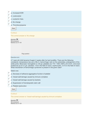 a. Increased ESR
b. Leukocytosi
c. Leukemic hiatu
d. No change
e. Thrombocytopenia
Check
Feedback
The correct answer is: No change
Question 38
Not answered
Marked out of 1.00
Flag question
Question text
A 7-year-old child became ill again 2 weeks after he had tonsillitis. There are the following
complaints: temperature rise up to 38o C, hemorrhagic rash on the extremities, enlargement of the
ankle joints. Blood test: hemoglobin is 120 g/l, platelets are 170 • 109/l, ESR is 30 mm/h. Urine test:
proteinuria up to 0,7 g/l, cylinders - 5-6 in the field of vision, erythrocytes - 8-10 in the field of vision.
What mechanism of hemorrhagic syndrome is present in the given case?
Select one:
a. Decrease of adhesive-aggregative function of platelet
b. Vessel wall damage caused by immune complexe
c. Vessel wall damage caused by bacteria
d. Suppression of hematopoietic stem cell
e. Platelet dysfunction
Check
Feedback
The correct answer is: Vessel wall damage caused by immune complexe
Question 39
Not answered
Marked out of 1.00
 