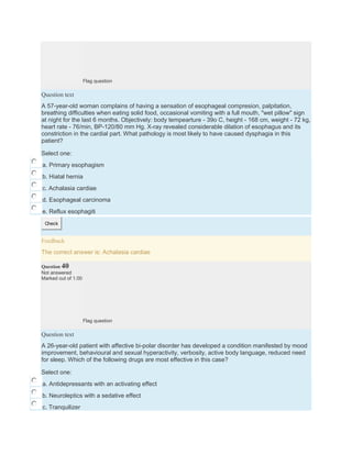 Flag question
Question text
A 57-year-old woman complains of having a sensation of esophageal compresion, palpitation,
breathing difficulties when eating solid food, occasional vomiting with a full mouth, "wet pillow" sign
at night for the last 6 months. Objectively: body tempearture - 39o C, height - 168 cm, weight - 72 kg,
heart rate - 76/min, BP-120/80 mm Hg. X-ray revealed considerable dilation of esophagus and its
constriction in the cardial part. What pathology is most likely to have caused dysphagia in this
patient?
Select one:
a. Primary esophagism
b. Hiatal hernia
c. Achalasia cardiae
d. Esophageal carcinoma
e. Reflux esophagiti
Check
Feedback
The correct answer is: Achalasia cardiae
Question 40
Not answered
Marked out of 1.00
Flag question
Question text
A 26-year-old patient with affective bi-polar disorder has developed a condition manifested by mood
improvement, behavioural and sexual hyperactivity, verbosity, active body language, reduced need
for sleep. Which of the following drugs are most effective in this case?
Select one:
a. Antidepressants with an activating effect
b. Neuroleptics with a sedative effect
c. Tranquilizer
 