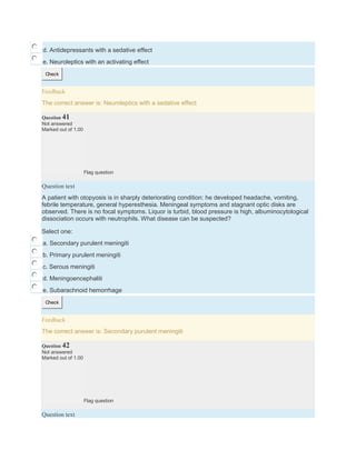 d. Antidepressants with a sedative effect
e. Neuroleptics with an activating effect
Check
Feedback
The correct answer is: Neuroleptics with a sedative effect
Question 41
Not answered
Marked out of 1.00
Flag question
Question text
A patient with otopyosis is in sharply deteriorating condition: he developed headache, vomiting,
febrile temperature, general hyperesthesia. Meningeal symptoms and stagnant optic disks are
observed. There is no focal symptoms. Liquor is turbid, blood pressure is high, albuminocytological
dissociation occurs with neutrophils. What disease can be suspected?
Select one:
a. Secondary purulent meningiti
b. Primary purulent meningiti
c. Serous meningiti
d. Meningoencephaliti
e. Subarachnoid hemorrhage
Check
Feedback
The correct answer is: Secondary purulent meningiti
Question 42
Not answered
Marked out of 1.00
Flag question
Question text
 
