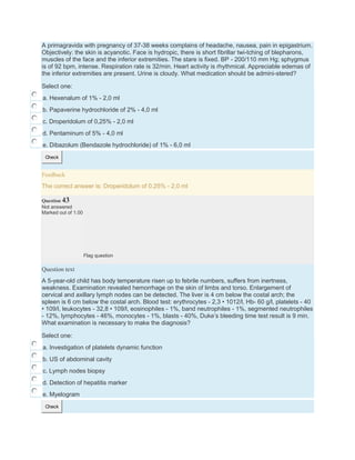 A primagravida with pregnancy of 37-38 weeks complains of headache, nausea, pain in epigastrium.
Objectively: the skin is acyanotic. Face is hydropic, there is short fibrillar twi-tching of blepharons,
muscles of the face and the inferior extremities. The stare is fixed. BP - 200/110 mm Hg; sphygmus
is of 92 bpm, intense. Respiration rate is 32/min. Heart activity is rhythmical. Appreciable edemas of
the inferior extremities are present. Urine is cloudy. What medication should be admini-stered?
Select one:
a. Hexenalum of 1% - 2,0 ml
b. Papaverine hydrochloride of 2% - 4,0 ml
c. Droperidolum of 0,25% - 2,0 ml
d. Pentaminum of 5% - 4,0 ml
e. Dibazolum (Bendazole hydrochloride) of 1% - 6,0 ml
Check
Feedback
The correct answer is: Droperidolum of 0,25% - 2,0 ml
Question 43
Not answered
Marked out of 1.00
Flag question
Question text
A 5-year-old child has body temperature risen up to febrile numbers, suffers from inertness,
weakness. Examination revealed hemorrhage on the skin of limbs and torso. Enlargement of
cervical and axillary lymph nodes can be detected. The liver is 4 cm below the costal arch; the
spleen is 6 cm below the costal arch. Blood test: erythrocytes - 2,3 • 1012/l, Hb- 60 g/l, platelets - 40
• 109/l, leukocytes - 32,8 • 109/l, eosinophiles - 1%, band neutrophiles - 1%, segmented neutrophiles
- 12%, lymphocytes - 46%, monocytes - 1%, blasts - 40%, Duke’s bleeding time test result is 9 min.
What examination is necessary to make the diagnosis?
Select one:
a. Investigation of platelets dynamic function
b. US of abdominal cavity
c. Lymph nodes biopsy
d. Detection of hepatitis marker
e. Myelogram
Check
 