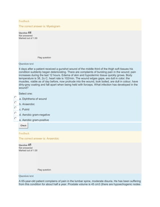 Feedback
The correct answer is: Myelogram
Question 44
Not answered
Marked out of 1.00
Flag question
Question text
4 days after a patient received a gunshot wound of the middle third of the thigh soft tissues his
condition suddenly began deteriorating. There are complaints of bursting pain in the wound; pain
increases during the last 12 hours. Edema of skin and hypodermic tissue quickly grows. Body
temperature is 38, 2o C, heart rate is 102/min. The wound edges gape, are dull in color; the
muscles, viable as of day before, now protrude into the wound, look boiled, are dull in colour, have
dirty-grey coating and fall apart when being held with forceps. What infection has developed in the
wound?
Select one:
a. Diphtheria of wound
b. Anaerobic
c. Putrid
d. Aerobic gram-negative
e. Aerobic gram-positive
Check
Feedback
The correct answer is: Anaerobic
Question 45
Not answered
Marked out of 1.00
Flag question
Question text
A 65-year-old patient complains of pain in the lumbar spine, moderate disuria. He has been suffering
from this condition for about half a year. Prostate volume is 45 cm3 (there are hypoechogenic nodes
 