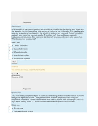 Flag question
Question text
A 14-year-old girl has been presenting with irritability and tearfulness for about a year. A year ago
she was also found to have diffuse enlargement of the thyroid gland (II grade). This condition was
regarded as a pubertal manifestation, the girl did not undergo any treatment. The girl’s irritability
gradually gave place to a complete apathy. The girl got puffy face, soft tissues pastosity,
bradycardia, constipations. Skin pallor and gland density progressed, the skin got a waxen hue.
What disease may be assumed?
Select one:
a. Thyroid carcinoma
b. Subacute thyroiditi
c. Diffuse toxic goiter
d. Juvenile basophilism
e. Autoimmune thyroiditi
Check
Feedback
The correct answer is: Autoimmune thyroiditi
Question 5
Not answered
Marked out of 1.00
Flag question
Question text
A 10-year-old boy complains of pain in his left eye and strong photophobia after he has injured his
left eye with a pencil at school. Left eye examination revealed: blepharospasm, ciliary and
conjunctival congestion, cornea is transparent, other parts of eyeball have no changes. Visus 0,9.
Right eye is healthy, Visus 1,0. What additional method would you choose first of all?
Select one:
a. Gonioscopia
b. X-ray examination of orbit
 