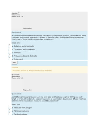 Question 47
Not answered
Marked out of 1.00
Flag question
Question text
A 7-year-old child complains of cramping pain occuring after mental exertion, cold drinks and eating
ice-cream. Instrumental examination allowed to diagnose biliary dyskinesia of hypertensive type.
What group of drugs should be prescribed for treatment?
Select one:
a. Sedatives and cholekinetic
b. Choleretics and cholekinetic
c. Antibiotic
d. Antispasmodics and choleretic
e. Antioxydant
Check
Feedback
The correct answer is: Antispasmodics and choleretic
Question 48
Not answered
Marked out of 1.00
Flag question
Question text
A child from primipregnancy was born in a term labor and has body weight of 4000 g and body
length of 57 cm. When born, he was nonresponsive to examination. Diagniosis is diffuse. Heart rate
is 80/min. What resuscitation measures should be prescribed?
Select one:
a. Introduce 100% oxygen
b. Administer naloxone
c. Tactile stimulation
 