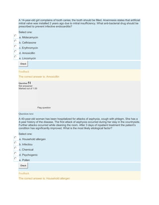 A 14-year-old girl complains of tooth caries; the tooth should be filled. Anamnesis states that artificial
mitral valve was installed 2 years ago due to mitral insufficiency. What anti-bacterial drug should be
prescribed to prevent infective endocarditis?
Select one:
a. Midecamycin
b. Ceftriaxone
c. Erythromycin
d. Amoxicillin
e. Lincomycin
Check
Feedback
The correct answer is: Amoxicillin
Question 51
Not answered
Marked out of 1.00
Flag question
Question text
A 40-year-old woman has been hospitalized for attacks of asphyxia, cough with phlegm. She has a
4-year history of the disease. The first attack of asphyxia occurred during her stay in the countryside.
Further attacks occurred while cleaning the room. After 3 days of inpatient treatment the patient’s
condition has significantly improved. What is the most likely etiological factor?
Select one:
a. Household allergen
b. Infectiou
c. Chemical
d. Psychogenic
e. Pollen
Check
Feedback
The correct answer is: Household allergen
 
