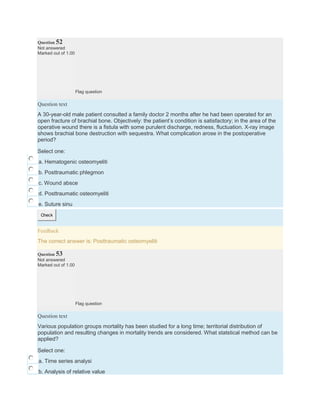 Question 52
Not answered
Marked out of 1.00
Flag question
Question text
A 30-year-old male patient consulted a family doctor 2 months after he had been operated for an
open fracture of brachial bone. Objectively: the patient’s condition is satisfactory; in the area of the
operative wound there is a fistula with some purulent discharge, redness, fluctuation. X-ray image
shows brachial bone destruction with sequestra. What complication arose in the postoperative
period?
Select one:
a. Hematogenic osteomyeliti
b. Posttraumatic phlegmon
c. Wound absce
d. Posttraumatic osteomyeliti
e. Suture sinu
Check
Feedback
The correct answer is: Posttraumatic osteomyeliti
Question 53
Not answered
Marked out of 1.00
Flag question
Question text
Various population groups mortality has been studied for a long time; territorial distribution of
population and resulting changes in mortality trends are considered. What statstical method can be
applied?
Select one:
a. Time series analysi
b. Analysis of relative value
 