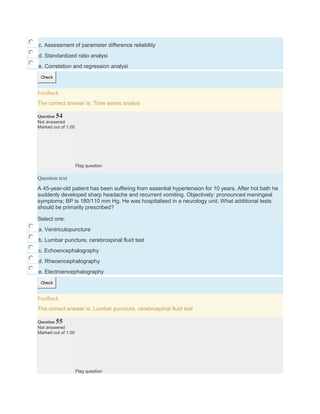 c. Assessment of parameter difference reliability
d. Standardized ratio analysi
e. Correlation and regression analysi
Check
Feedback
The correct answer is: Time series analysi
Question 54
Not answered
Marked out of 1.00
Flag question
Question text
A 45-year-old patient has been suffering from essential hypertension for 10 years. After hot bath he
suddenly developed sharp headache and recurrent vomiting. Objectively: pronounced meningeal
symptoms; BP is 180/110 mm Hg. He was hospitalised in a neurology unit. What additional tests
should be primarily prescribed?
Select one:
a. Ventriculopuncture
b. Lumbar puncture, cerebrospinal fluid test
c. Echoencephalography
d. Rheoencephalography
e. Electroencephalography
Check
Feedback
The correct answer is: Lumbar puncture, cerebrospinal fluid test
Question 55
Not answered
Marked out of 1.00
Flag question
 