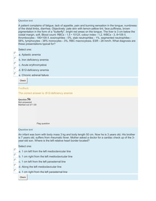 Question text
A patient complains of fatigue, lack of appetite, pain and burning sensation in the tongue, numbness
of the distal limbs, diarrhea. Objectively: pale skin with lemon-yellow tint, face puffiness, brown
pigmentation in the form of a "butterfly", bright red areas on the tongue. The liver is 3 cm below the
costal margin, soft. Blood count: RBCs - 1,5 • 1012/l, colour index - 1,2, WBCs - 3, 8•109 /l,
thrombocytes - 180•109 /l, eosinophiles - 0%, stab neutrophiles - 1%, segmented neutrophiles -
58%, lymphocytes - 38% monocytes - 3%, RBC macrocytosis. ESR - 28 mm/h. What diagnosis are
these presentations typical for?
Select one:
a. Aplastic anemia
b. Iron deficiency anemia
c. Acute erythromyelosi
d. B12-deficiency anemia
e. Chronic adrenal failure
Check
Feedback
The correct answer is: B12-deficiency anemia
Question 56
Not answered
Marked out of 1.00
Flag question
Question text
An infant was born with body mass 3 kg and body length 50 cm. Now he is 3 years old. His brother
is 7 years old, suffers from rheumatic fever. Mother asked a doctor for a cardiac check up of the 3-
year-old son. Where is the left relative heart border located?
Select one:
a. 1 cm left from the left medioclavicular line
b. 1 cm right from the left medioclavicular line
c. 1 cm left from the left parasternal line
d. Along the left medioclavicular line
e. 1 cm right from the left parasternal line
Check
 