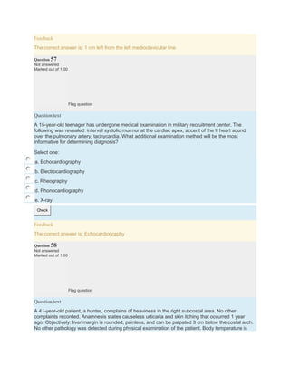 Feedback
The correct answer is: 1 cm left from the left medioclavicular line
Question 57
Not answered
Marked out of 1.00
Flag question
Question text
A 15-year-old teenager has undergone medical examination in military recruitment center. The
following was revealed: interval systolic murmur at the cardiac apex, accent of the II heart sound
over the pulmonary artery, tachycardia. What additional examination method will be the most
informative for determining diagnosis?
Select one:
a. Echocardiography
b. Electrocardiography
c. Rheography
d. Phonocardiography
e. X-ray
Check
Feedback
The correct answer is: Echocardiography
Question 58
Not answered
Marked out of 1.00
Flag question
Question text
A 41-year-old patient, a hunter, complains of heaviness in the right subcostal area. No other
complaints recorded. Anamnesis states causeless urticaria and skin itching that occurred 1 year
ago. Objectively: liver margin is rounded, painless, and can be palpated 3 cm below the costal arch.
No other pathology was detected during physical examination of the patient. Body temperature is
 