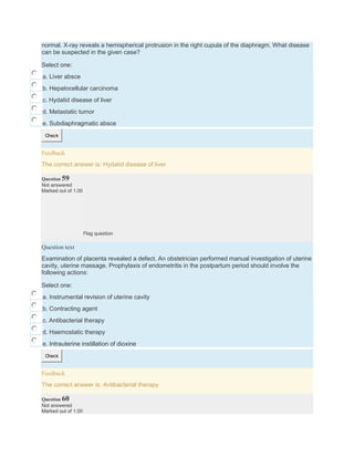 normal. X-ray reveals a hemispherical protrusion in the right cupula of the diaphragm. What disease
can be suspected in the given case?
Select one:
a. Liver absce
b. Hepatocellular carcinoma
c. Hydatid disease of liver
d. Metastatic tumor
e. Subdiaphragmatic absce
Check
Feedback
The correct answer is: Hydatid disease of liver
Question 59
Not answered
Marked out of 1.00
Flag question
Question text
Examination of placenta revealed a defect. An obstetrician performed manual investigation of uterine
cavity, uterine massage. Prophylaxis of endometritis in the postpartum period should involve the
following actions:
Select one:
a. Instrumental revision of uterine cavity
b. Contracting agent
c. Antibacterial therapy
d. Haemostatic therapy
e. Intrauterine instillation of dioxine
Check
Feedback
The correct answer is: Antibacterial therapy
Question 60
Not answered
Marked out of 1.00
 