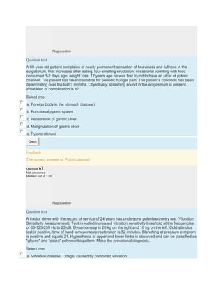 Flag question
Question text
A 60-year-old patient complains of nearly permanent sensation of heaviness and fullness in the
epigastrium, that increases after eating, foul-smelling eructation, occasional vomiting with food
consumed 1-2 days ago, weight loss. 12 years ago he was first found to have an ulcer of pyloric
channel. The patient has taken ranitidine for periodic hunger pain. The patient’s condition has been
deteriorating over the last 3 months. Objectively: splashing sound in the epigastrium is present.
What kind of complication is it?
Select one:
a. Foreign body in the stomach (bezoar)
b. Functional pyloric spasm
c. Penetration of gastric ulcer
d. Malignization of gastric ulcer
e. Pyloric stenosi
Check
Feedback
The correct answer is: Pyloric stenosi
Question 61
Not answered
Marked out of 1.00
Flag question
Question text
A tractor driver with the record of service of 24 years has undergone palestesiometry test (Vibration
Sensitivity Measurement). Test revealed increased vibration sensitivity threshold at the frequencies
of 63-125-259 Hz to 25 dB. Dynamometry is 20 kg on the right and 16 kg on the left. Cold stimulus
test is positive, time of hand temeperature restoration is 52 minutes. Blanching at pressure symptom
is positive and equals 21. Hypesthesia of upper and lower limbs is observed and can be classified as
"gloves" and "socks" polyneuritic pattern. Make the provisional diagnosis.
Select one:
a. Vibration disease, I stage, caused by combined vibration
 