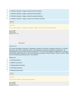 b. Vibration disease, II stage, caused by local vibration
c. Vibration disease, I stage, caused by local vibration
d. Vibration disease, I stage, caused by general vibration
e. Vibration disease, II stage, caused by combined vibration
Check
Feedback
The correct answer is: Vibration disease, I stage, caused by combined vibration
Question 62
Not answered
Marked out of 1.00
Flag question
Question text
A 54-year-old patient complains of weakness, jaundice, itching skin. Disease onset was 1,5 months
ago: fever up to 39o C appeared at first, with progressive jaundice developed 2 weeks later. On
hospitalisation jaundice was severely progressed. Liver cannot be palpated. Gallbladder is enlarged
and painless. Blood bilirubin is 190 micromole/l (accounting for direct bilirubin). Stool is acholic. What
is the most likely jaundice genesis in this patient?
Select one:
a. Caroli syndrome
b. Gilbert’s syndrome
c. Hepatocellular jaundice
d. Hemolytic jaundice
e. Mechanical jaundice
Check
Feedback
The correct answer is: Mechanical jaundice
Question 63
Not answered
Marked out of 1.00
 