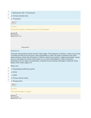 c. Staining test with 1% fluorescein
d. Cornea sensation-test
e. Tonometria
Check
Feedback
The correct answer is: Staining test with 1% fluorescein
Question 6
Not answered
Marked out of 1.00
Flag question
Question text
A 20-year-old parturient woman has the I labor stage. The pregnancy is full-term. Labors occur every
3 minutes and last for 55 seconds. Fetus presentation is polar, the head is pressed to the small
pelvis entrance. Heart rate of the fetus is 150/min, distinct and rhythmic. Vagina examination: uterus
cervix is smoothed out; mouth of the womb is 2 cm open; fetal bladder is intact; the head is
presented over the I plane of small pelvis; moderate mucous-bloody discharge is observed. What
phase of the I labor stage is it?
Select one:
a. Physiological preliminary period
b. Active
c. Latent
d. Primary uterine inertia
e. Slowing-down
Check
Feedback
The correct answer is: Latent
Question 7
Not answered
Marked out of 1.00
 