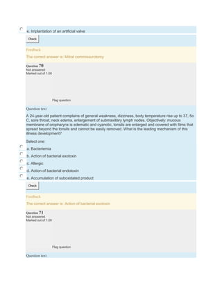 e. Implantation of an artificial valve
Check
Feedback
The correct answer is: Mitral commissurotomy
Question 70
Not answered
Marked out of 1.00
Flag question
Question text
A 24-year-old patient complains of general weakness, dizziness, body temperature rise up to 37, 5o
C, sore throat, neck edema, enlargement of submaxillary lymph nodes. Objectively: mucous
membrane of oropharynx is edematic and cyanotic, tonsils are enlarged and covered with films that
spread beyond the tonsils and cannot be easily removed. What is the leading mechanism of this
illness development?
Select one:
a. Bacteriemia
b. Action of bacterial exotoxin
c. Allergic
d. Action of bacterial endotoxin
e. Accumulation of suboxidated product
Check
Feedback
The correct answer is: Action of bacterial exotoxin
Question 71
Not answered
Marked out of 1.00
Flag question
Question text
 
