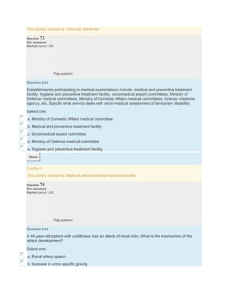 The correct answer is: Vascular dementia
Question 73
Not answered
Marked out of 1.00
Flag question
Question text
Establishments participating in medical examinations include: medical and preventive treatment
facility, hygiene and preventive treatment facility, sociomedical expert committees, Ministry of
Defence medical committees, Ministry of Domestic Affairs medical committees, forensic medicine
agency, etc. Specify what service deals with socio-medical assessment of temporary disability:
Select one:
a. Ministry of Domestic Affairs medical committee
b. Medical and preventive treatment facility
c. Sociomedical expert committee
d. Ministry of Defence medical committee
e. Hygiene and preventive treatment facility
Check
Feedback
The correct answer is: Medical and preventive treatment facility
Question 74
Not answered
Marked out of 1.00
Flag question
Question text
A 45-year-old patient with urolithiasis had an attack of renal colic. What is the mechanism of the
attack development?
Select one:
a. Renal artery spasm
b. Increase in urine specific gravity
 