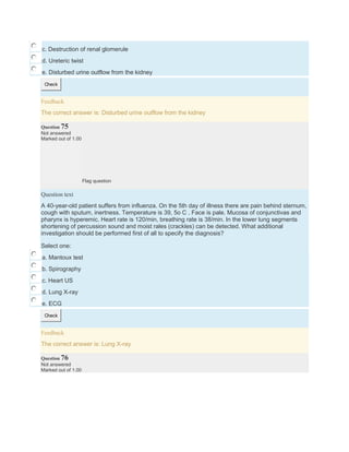 c. Destruction of renal glomerule
d. Ureteric twist
e. Disturbed urine outflow from the kidney
Check
Feedback
The correct answer is: Disturbed urine outflow from the kidney
Question 75
Not answered
Marked out of 1.00
Flag question
Question text
A 40-year-old patient suffers from influenza. On the 5th day of illness there are pain behind sternum,
cough with sputum, inertness. Temperature is 39, 5o C . Face is pale. Mucosa of conjunctivas and
pharynx is hyperemic. Heart rate is 120/min, breathing rate is 38/min. In the lower lung segments
shortening of percussion sound and moist rales (crackles) can be detected. What additional
investigation should be performed first of all to specify the diagnosis?
Select one:
a. Mantoux test
b. Spirography
c. Heart US
d. Lung X-ray
e. ECG
Check
Feedback
The correct answer is: Lung X-ray
Question 76
Not answered
Marked out of 1.00
 