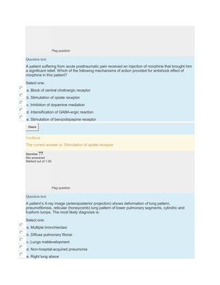 Flag question
Question text
A patient suffering from acute posttraumatic pain received an injection of morphine that brought him
a significant relief. Which of the following mechanisms of action provided for antishock effect of
morphine in this patient?
Select one:
a. Block of central cholinergic receptor
b. Stimulation of opiate receptor
c. Inhibition of dopamine mediation
d. Intensification of GABA-ergic reaction
e. Stimulation of benzodiazepine receptor
Check
Feedback
The correct answer is: Stimulation of opiate receptor
Question 77
Not answered
Marked out of 1.00
Flag question
Question text
A patient’s X-ray image (anteroposterior projection) shows deformation of lung pattern,
pneumofibrosis, reticular (honeycomb) lung pattern of lower pulmonary segments, cylindric and
fusiform lumps. The most likely diagnosis is:
Select one:
a. Multiple bronchiectasi
b. Diffuse pulmonary fibrosi
c. Lungs maldevelopment
d. Non-hospital-acquired pneumonia
e. Right lung absce
 