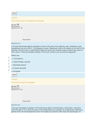 Check
Feedback
The correct answer is: Multiple bronchiectasi
Question 78
Not answered
Marked out of 1.00
Flag question
Question text
A 43-year-old female patient complains of rash on the skin of her right leg, pain, weakness, body
temperature rise up to 38o C. The disease is acute. Objectively: there is an edema on the skin of her
right leg in the foot area, a well-defined bright red spot in the irregular shape of flame tips, which is
hot to touch. There are isolated vesicles in the focus. What is your provisional diagnosis?
Select one:
a. Toxicoderma
b. Haemorrhagic vasculiti
c. Microbial eczema
d. Contact dermatiti
e. Erysipela
Check
Feedback
The correct answer is: Erysipela
Question 79
Not answered
Marked out of 1.00
Flag question
Question text
A 22-year-old patient complains of 8-months-long delay of menstruation. Anamnesis: menarche
since the age of 12,5. Since the age of 18 menstruations are irregular. No pregnancies. Mammary
glands have normal development; when the nipples are pressed, milk drops are discharged. On
 