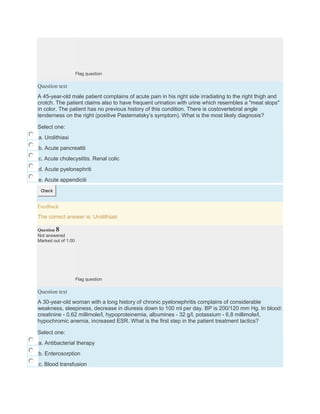 Flag question
Question text
A 45-year-old male patient complains of acute pain in his right side irradiating to the right thigh and
crotch. The patient claims also to have frequent urination with urine which resembles a "meat slops"
in color. The patient has no previous history of this condition. There is costovertebral angle
tenderness on the right (positive Pasternatsky’s symptom). What is the most likely diagnosis?
Select one:
a. Urolithiasi
b. Acute pancreatiti
c. Acute cholecystitis. Renal colic
d. Acute pyelonephriti
e. Acute appendiciti
Check
Feedback
The correct answer is: Urolithiasi
Question 8
Not answered
Marked out of 1.00
Flag question
Question text
A 30-year-old woman with a long history of chronic pyelonephritis complains of considerable
weakness, sleepiness, decrease in diuresis down to 100 ml per day. BP is 200/120 mm Hg. In blood:
creatinine - 0,62 millimole/l, hypoproteinemia, albumines - 32 g/l, potassium - 6,8 millimole/l,
hypochromic anemia, increased ESR. What is the first step in the patient treatment tactics?
Select one:
a. Antibacterial therapy
b. Enterosorption
c. Blood transfusion
 